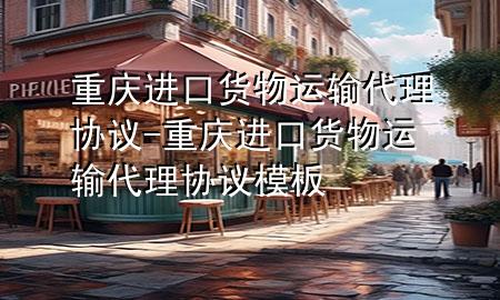重庆进口货物运输代理协议-重庆进口货物运输代理协议模板