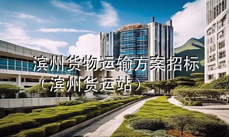 滨州货物运输方案招标(滨州货运站)