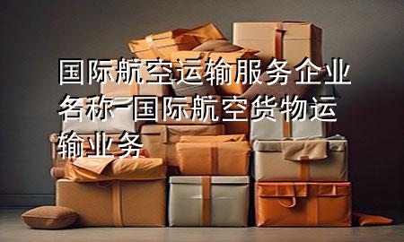 国际航空运输服务企业名称-国际航空货物运输业务