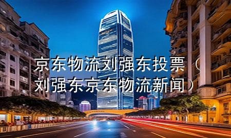 京东物流刘强东投票(刘强东京东物流新闻)
