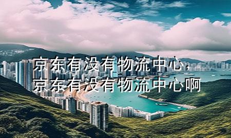 京东有没有物流中心,京东有没有物流中心啊