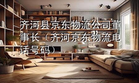 齐河县京东物流公司董事长(齐河京东物流电话号码)
