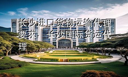 长沙进口货物运输代理要求，长沙国际货运代理