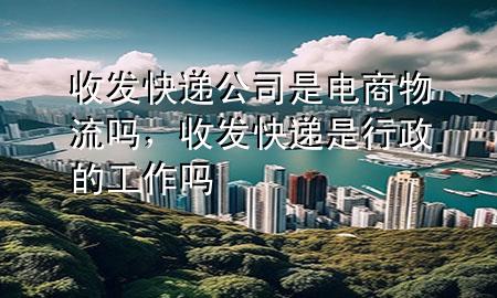收发快递公司是电商物流吗,收发快递是行政的工作吗