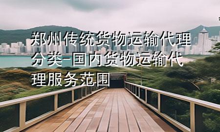 郑州传统货物运输代理分类-国内货物运输代理服务范围