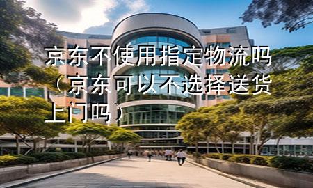 京东不使用指定物流吗(京东可以不选择送货上门吗)