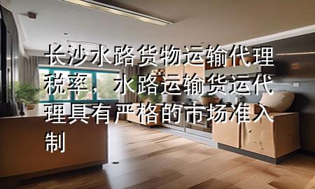 长沙水路货物运输代理税率，水路运输货运代理具有严格的市场准入制