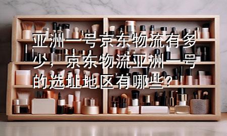 亚洲一号京东物流有多少,京东物流亚洲一号的选址地区有哪些?