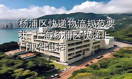 杨浦区快递物流规范要求-上海杨浦区快递上门取件电话