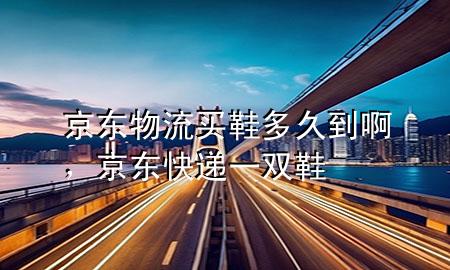 京东物流买鞋多久到啊,京东快递一双鞋