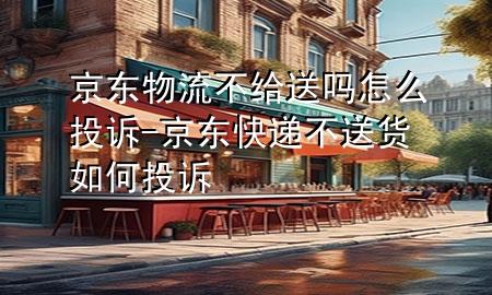 京东物流不给送吗怎么投诉-京东快递不送货如何投诉