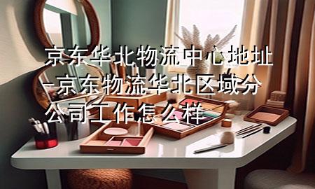 京东华北物流中心地址-京东物流华北区域分公司工作怎么样