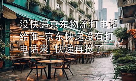没快递京东物流打电话给谁-京东快递没有打电话来,快递再投了