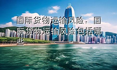 国际货物运输风险,国际货物运输风险包括哪些