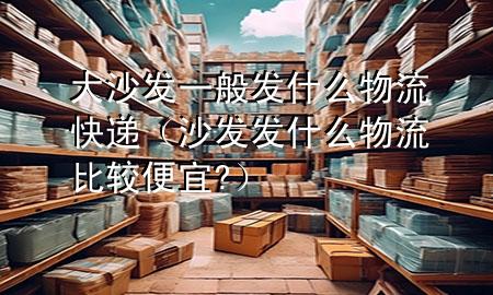 大沙发一般发什么物流快递（沙发发什么物流比较便宜?）