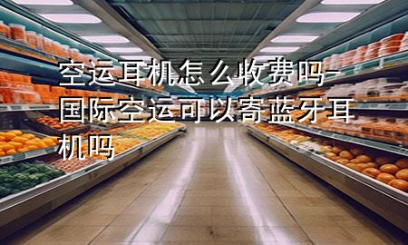 空运耳机怎么收费吗-国际空运可以寄蓝牙耳机吗