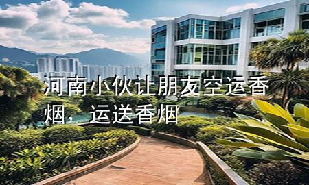 河南小伙让朋友空运香烟，运送香烟