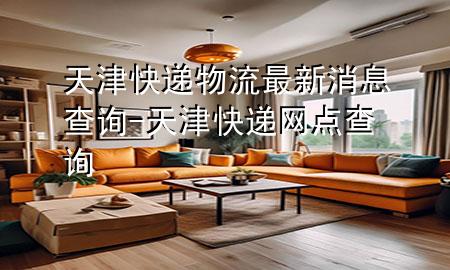 天津快递物流最新消息查询-天津快递网点查询