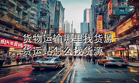 货物运输哪里找货源-货运站怎么找货源