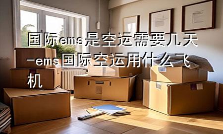 国际ems是空运需要几天-ems国际空运用什么飞机