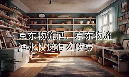 京东物流 酒,京东物流酒水快递怎么收费