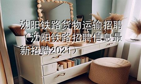 沈阳铁路货物运输招聘（沈阳铁路招聘信息最新招聘2021）