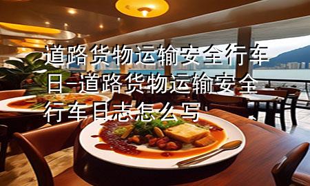 道路货物运输安全行车日-道路货物运输安全行车日志怎么写