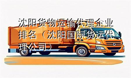 沈阳货物运输代理企业排名（沈阳国际货运代理公司）