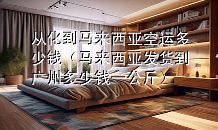 从化到马来西亚空运多少钱（马来西亚发货到广州多少钱一公斤）