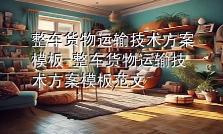 整车货物运输技术方案模板-整车货物运输技术方案模板范文