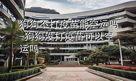 狗狗不打疫苗能空运吗-狗狗没打疫苗可以空运吗
