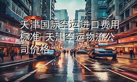 天津国际空运进口费用标准-天津空运物流公司价格
