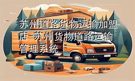 苏州道路货物运输加盟店-苏州货物道路运输管理系统