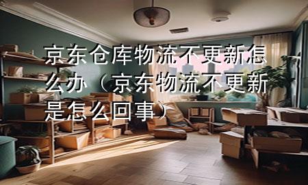 京东仓库物流不更新怎么办(京东物流不更新是怎么回事)