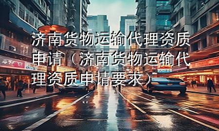 济南货物运输代理资质申请（济南货物运输代理资质申请要求）