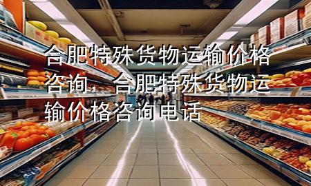 合肥特殊货物运输价格咨询，合肥特殊货物运输价格咨询电话