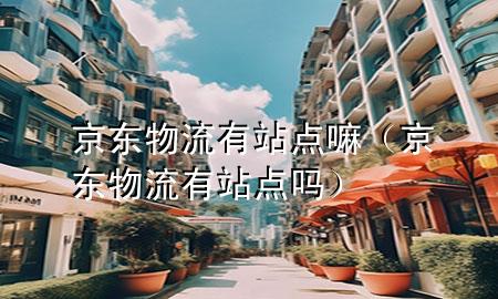 京东物流有站点嘛(京东物流有站点吗)