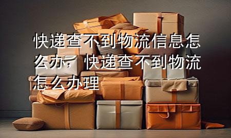 快递查不到物流信息怎么办，快递查不到物流怎么办理