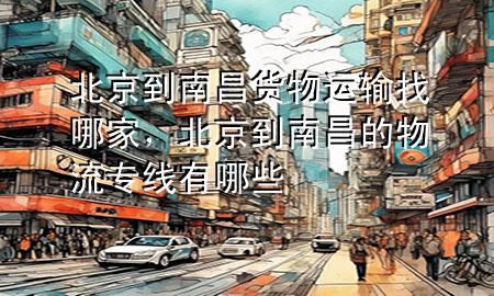 北京到南昌货物运输找哪家，北京到南昌的物流专线有哪些