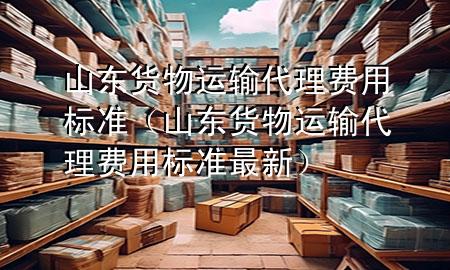 山东货物运输代理费用标准（山东货物运输代理费用标准最新）