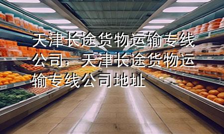 天津长途货物运输专线公司，天津长途货物运输专线公司地址