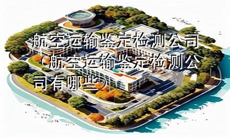 航空运输鉴定检测公司（航空运输鉴定检测公司有哪些）