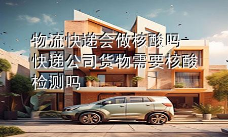物流快递会做核酸吗-快递公司货物需要核酸检测吗