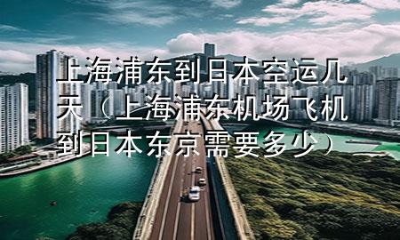 上海浦东到日本空运几天（上海浦东机场飞机到日本东京需要多少）
