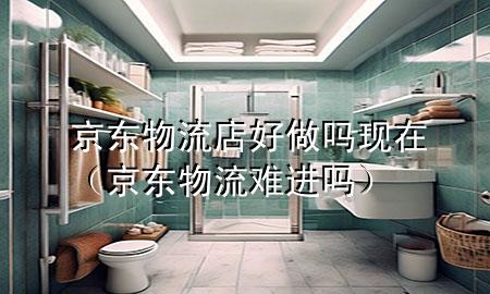 京东物流店好做吗现在(京东物流难进吗)
