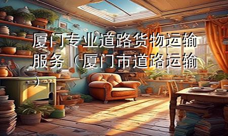 厦门专业道路货物运输服务（厦门市道路运输）