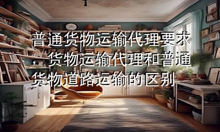 普通货物运输代理要求,货物运输代理和普通货物道路运输的区别