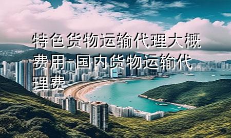 特色货物运输代理大概费用-国内货物运输代理费