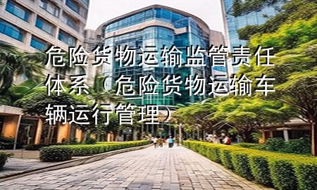 危险货物运输监管责任体系(危险货物运输车辆运行管理)