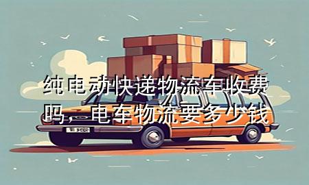 纯电动快递物流车收费吗，电车物流要多少钱